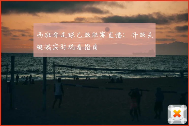 西班牙足球乙级联赛直播：升级关键战实时观看指南