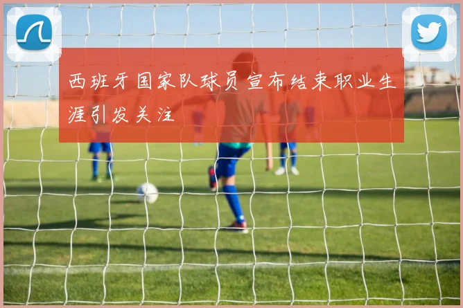 西班牙国家队球员宣布结束职业生涯引发关注