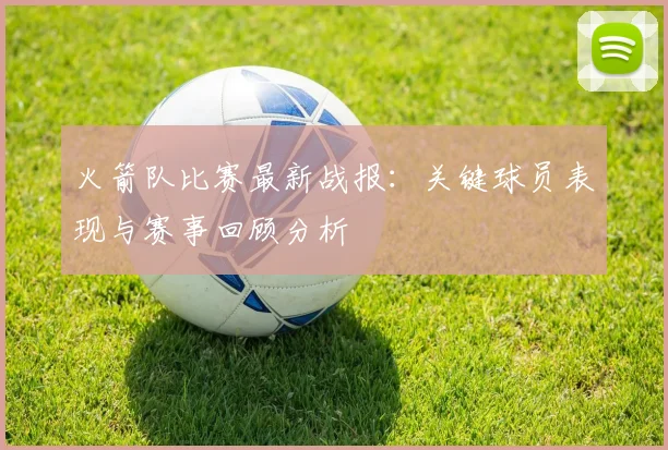 火箭队比赛最新战报：关键球员表现与赛事回顾分析