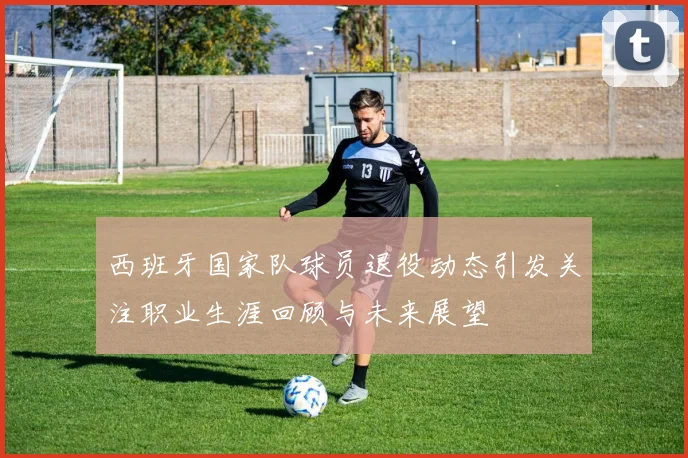 西班牙国家队球员退役动态引发关注职业生涯回顾与未来展望