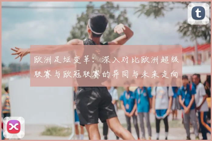 欧洲足坛变革：深入对比欧洲超级联赛与欧冠联赛的异同与未来走向