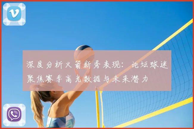 深度分析火箭新秀表现:论坛球迷聚焦赛季高光数据与未来潜力