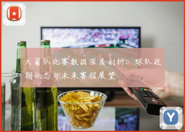 火箭队比赛数据深度剖析：球队近期状态与未来赛程展望