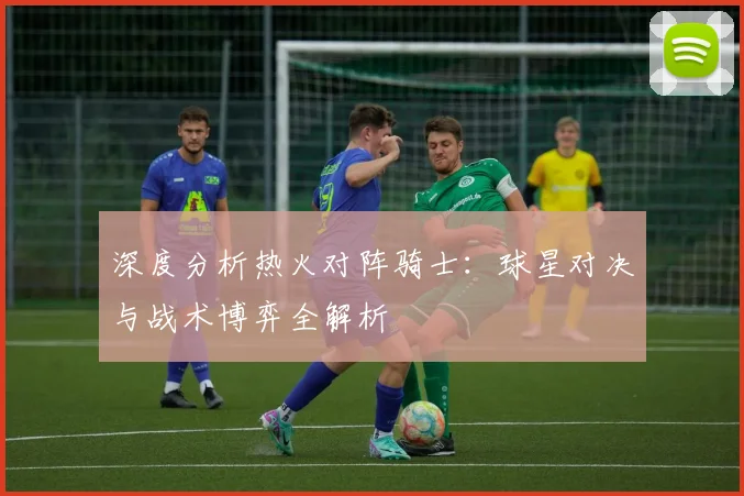 深度分析热火对阵骑士：球星对决与战术博弈全解析