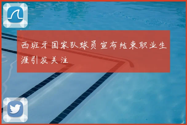 西班牙国家队球员宣布结束职业生涯引发关注